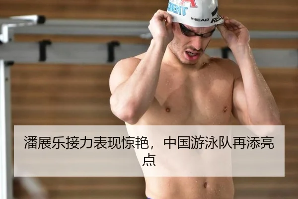 潘展乐接力表现惊艳，中国游泳队再添亮点